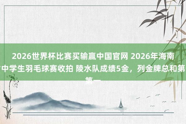 2026世界杯比赛买输赢中国官网 2026年海南省中学生羽毛球赛收拍 陵水队成绩5金，列金牌总和第一