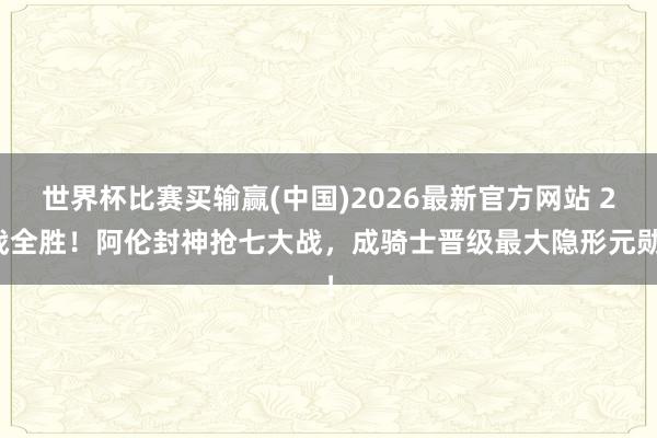 世界杯比赛买输赢(中国)2026最新官方网站 2战全胜！阿伦封神抢七大战，成骑士晋级最大隐形元勋！