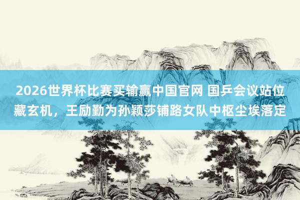 2026世界杯比赛买输赢中国官网 国乒会议站位藏玄机，王励勤为孙颖莎铺路女队中枢尘埃落定