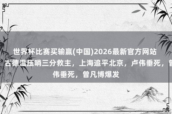 世界杯比赛买输赢(中国)2026最新官方网站 历害对决！古德温压哨三分救主，上海追平北京，卢伟垂死，曾凡博爆发