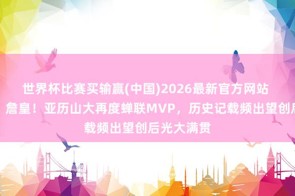 世界杯比赛买输赢(中国)2026最新官方网站 并排乔丹、詹皇！亚历山大再度蝉联MVP，历史记载频出望创后光大满贯