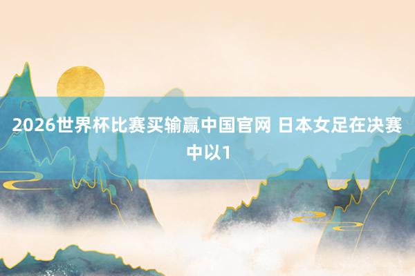 2026世界杯比赛买输赢中国官网 日本女足在决赛中以1