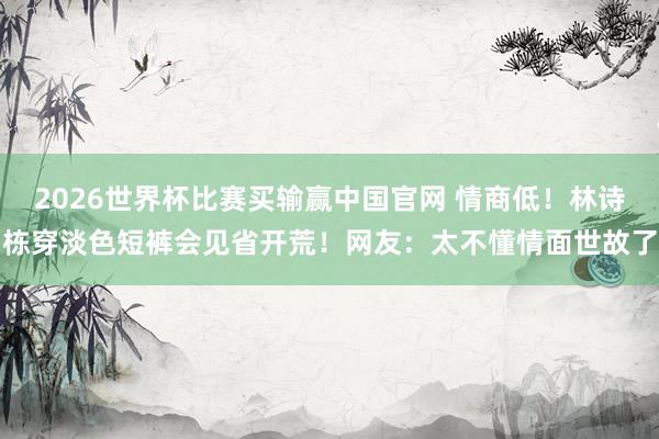 2026世界杯比赛买输赢中国官网 情商低！林诗栋穿淡色短裤会见省开荒！网友：太不懂情面世故了