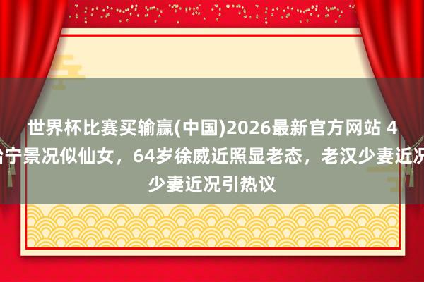 世界杯比赛买输赢(中国)2026最新官方网站 44岁张怡宁景况似仙女，64岁徐威近照显老态，老汉少妻近况引热议