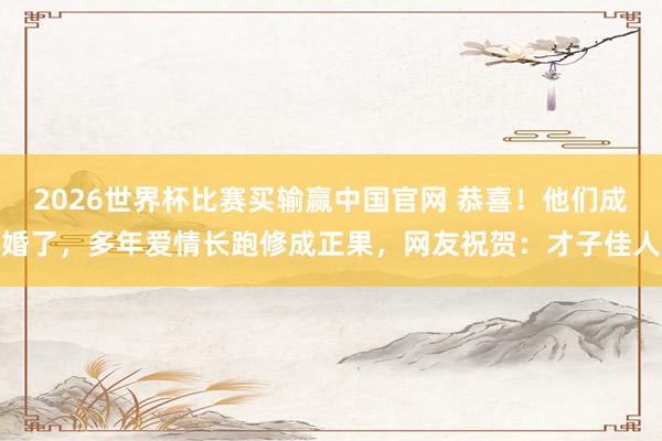 2026世界杯比赛买输赢中国官网 恭喜！他们成婚了，多年爱情长跑修成正果，网友祝贺：才子佳人