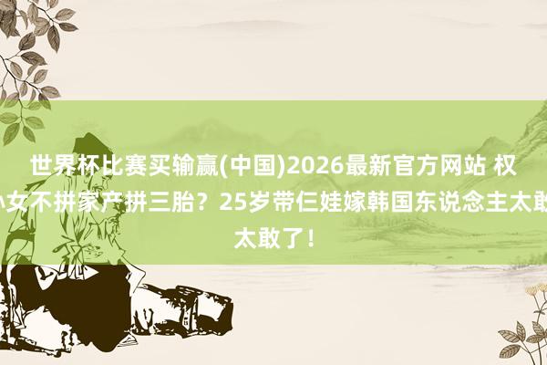 世界杯比赛买输赢(中国)2026最新官方网站 权门孙女不拼家产拼三胎？25岁带仨娃嫁韩国东说念主太敢了！