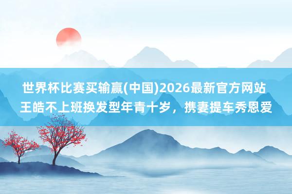 世界杯比赛买输赢(中国)2026最新官方网站 王皓不上班换发型年青十岁，携妻提车秀恩爱