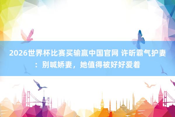 2026世界杯比赛买输赢中国官网 许昕霸气护妻：别喊娇妻，她值得被好好爱着
