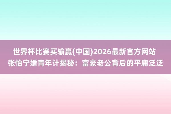 世界杯比赛买输赢(中国)2026最新官方网站 张怡宁婚青年计揭秘：富豪老公背后的平庸泛泛