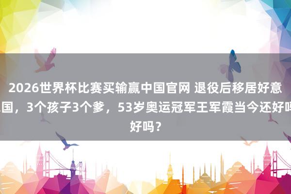 2026世界杯比赛买输赢中国官网 退役后移居好意思国，3个孩子3个爹，53岁奥运冠军王军霞当今还好吗？