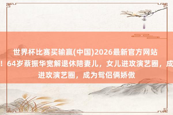 世界杯比赛买输赢(中国)2026最新官方网站 褪去孤苦荣光！64岁蔡振华宽解退休陪妻儿，女儿进攻演艺圈，成为鸳侣俩娇傲