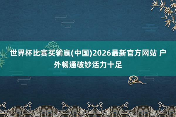 世界杯比赛买输赢(中国)2026最新官方网站 户外畅通破钞活力十足