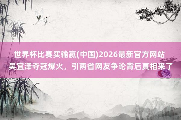 世界杯比赛买输赢(中国)2026最新官方网站 吴宜泽夺冠爆火，引两省网友争论背后真相来了