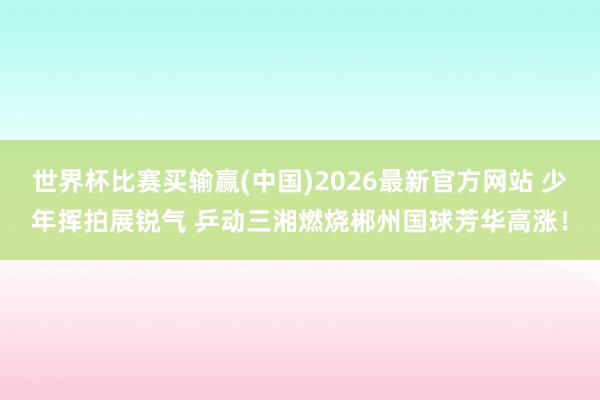 世界杯比赛买输赢(中国)2026最新官方网站 少年挥拍展锐气 乒动三湘燃烧郴州国球芳华高涨！