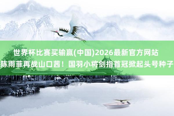 世界杯比赛买输赢(中国)2026最新官方网站 陈雨菲再战山口茜！国羽小将剑指首冠掀起头号种子