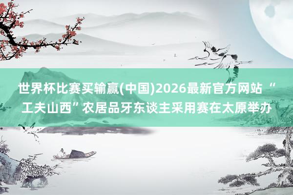 世界杯比赛买输赢(中国)2026最新官方网站 “工夫山西”农居品牙东谈主采用赛在太原举办