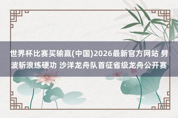 世界杯比赛买输赢(中国)2026最新官方网站 劈波斩浪练硬功 沙洋龙舟队首征省级龙舟公开赛