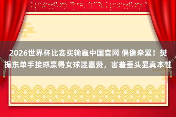 2026世界杯比赛买输赢中国官网 偶像牵累！樊振东单手接球赢得女球迷嘉赞，害羞垂头显真本性