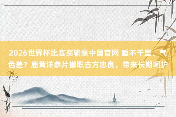 2026世界杯比赛买输赢中国官网 睡不千里、气色差？鹿茸洋参片撤职古方忠良，带来长期呵护
