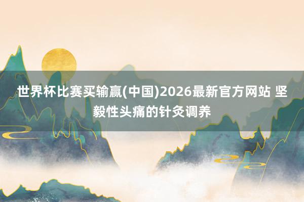 世界杯比赛买输赢(中国)2026最新官方网站 坚毅性头痛的针灸调养