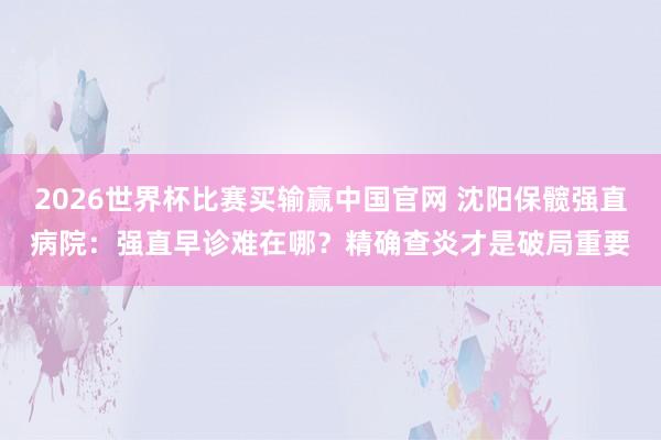 2026世界杯比赛买输赢中国官网 沈阳保髋强直病院：强直早诊难在哪？精确查炎才是破局重要