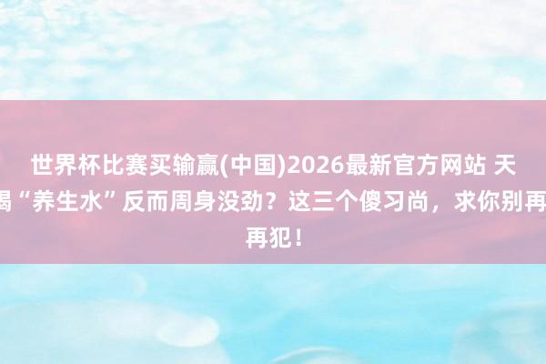 世界杯比赛买输赢(中国)2026最新官方网站 天天喝“养生水”反而周身没劲？这三个傻习尚，求你别再犯！