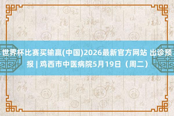 世界杯比赛买输赢(中国)2026最新官方网站 出诊预报 | 鸡西市中医病院5月19日（周二）