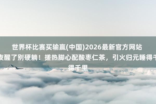 世界杯比赛买输赢(中国)2026最新官方网站 深夜醒了别硬躺！搓热脚心配酸枣仁茶，引火归元睡得千里