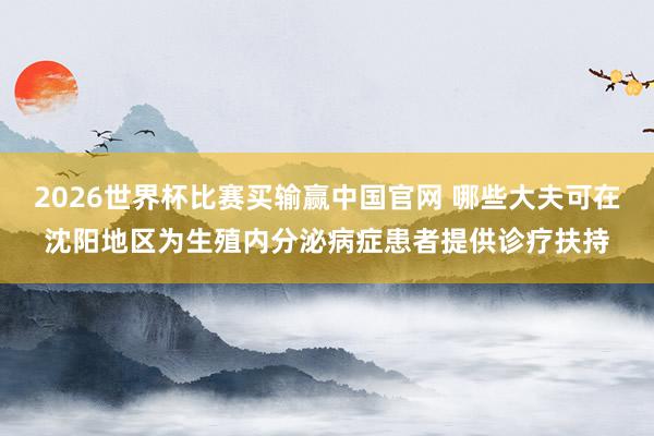 2026世界杯比赛买输赢中国官网 哪些大夫可在沈阳地区为生殖内分泌病症患者提供诊疗扶持