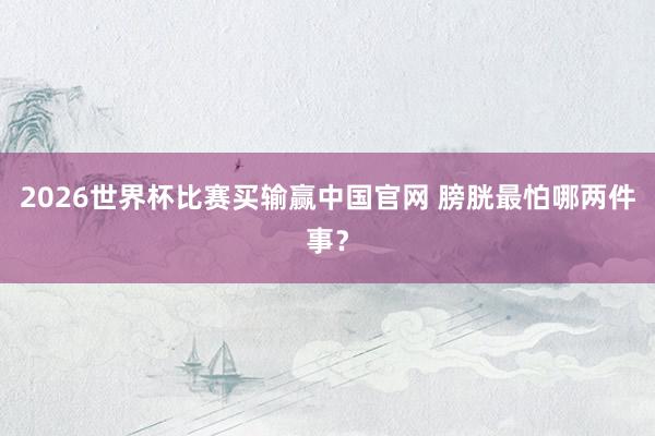 2026世界杯比赛买输赢中国官网 膀胱最怕哪两件事？