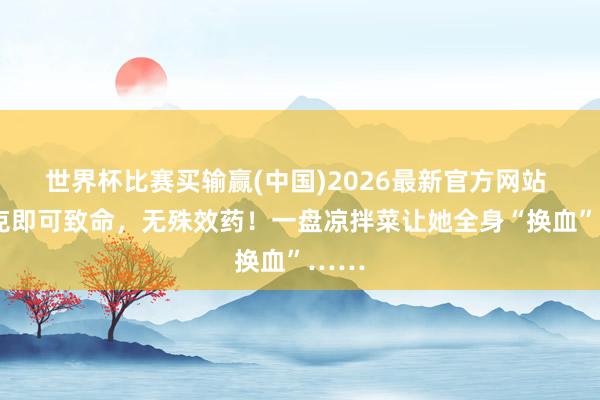 世界杯比赛买输赢(中国)2026最新官方网站 1毫克即可致命，无殊效药！一盘凉拌菜让她全身“换血”……