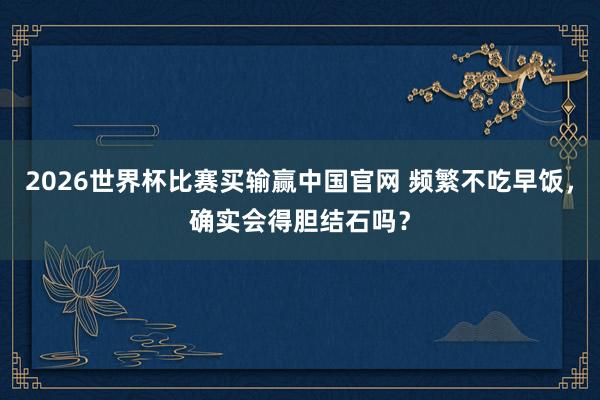 2026世界杯比赛买输赢中国官网 频繁不吃早饭，确实会得胆结石吗？