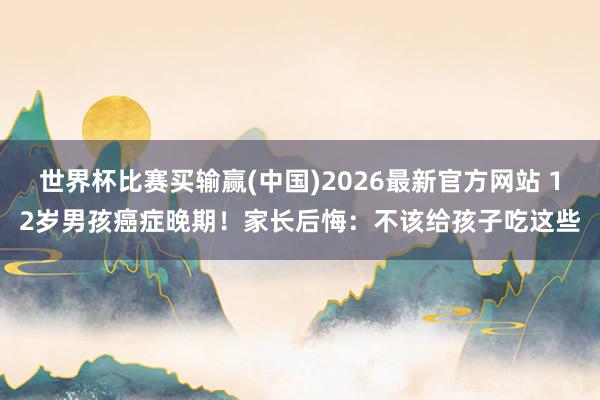 世界杯比赛买输赢(中国)2026最新官方网站 12岁男孩癌症晚期！家长后悔：不该给孩子吃这些