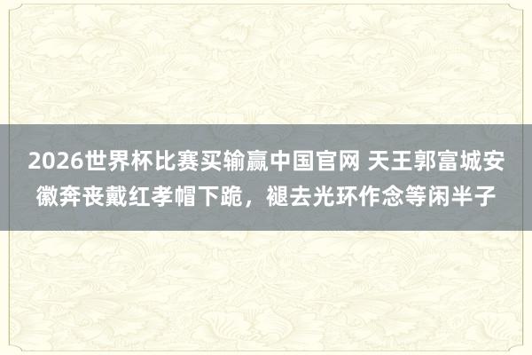 2026世界杯比赛买输赢中国官网 天王郭富城安徽奔丧戴红孝帽下跪，褪去光环作念等闲半子