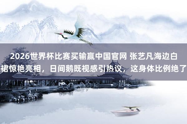 2026世界杯比赛买输赢中国官网 张艺凡海边白裙惊艳亮相，日间鹅既视感引热议，这身体比例绝了