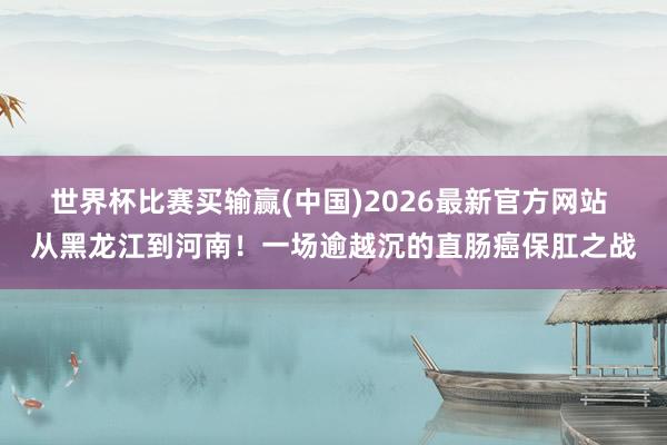 世界杯比赛买输赢(中国)2026最新官方网站 从黑龙江到河南！一场逾越沉的直肠癌保肛之战