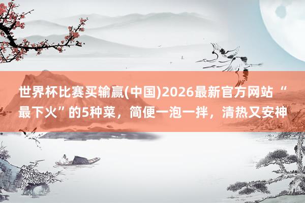 世界杯比赛买输赢(中国)2026最新官方网站 “最下火”的5种菜，简便一泡一拌，清热又安神