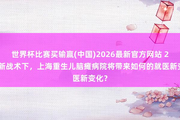 世界杯比赛买输赢(中国)2026最新官方网站 2026新战术下，上海重生儿脑瘫病院将带来如何的就医新变化？