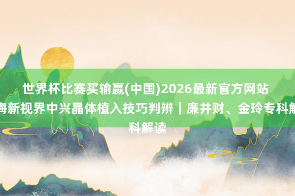 世界杯比赛买输赢(中国)2026最新官方网站 上海新视界中兴晶体植入技巧判辨｜廉井财、金玲专科解读