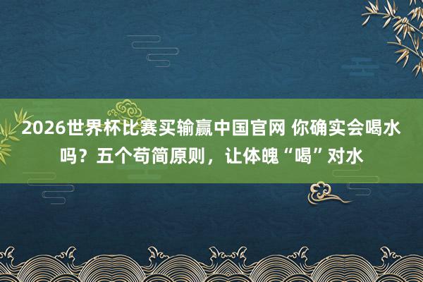 2026世界杯比赛买输赢中国官网 你确实会喝水吗？五个苟简原则，让体魄“喝”对水
