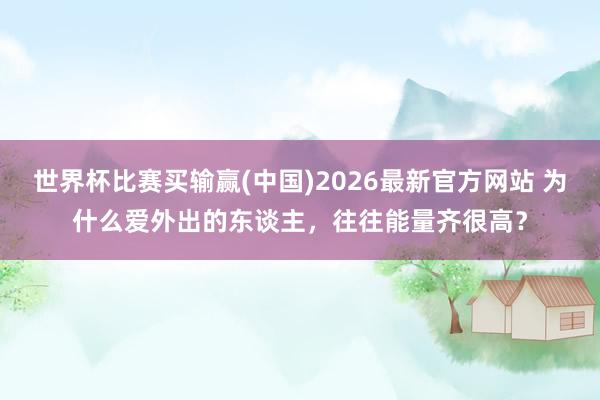 世界杯比赛买输赢(中国)2026最新官方网站 为什么爱外出的东谈主，往往能量齐很高？