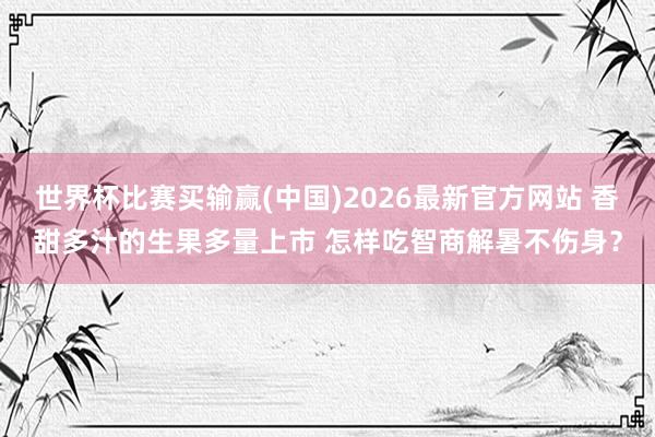 世界杯比赛买输赢(中国)2026最新官方网站 香甜多汁的生果多量上市 怎样吃智商解暑不伤身？