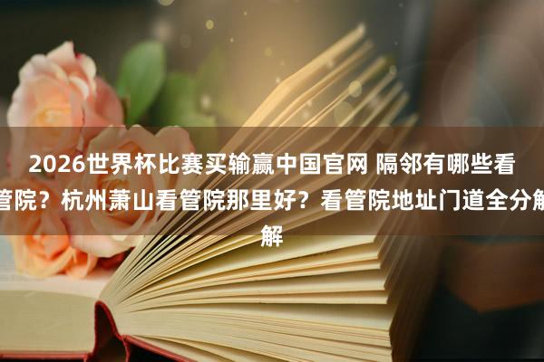 2026世界杯比赛买输赢中国官网 隔邻有哪些看管院？杭州萧山看管院那里好？看管院地址门道全分解