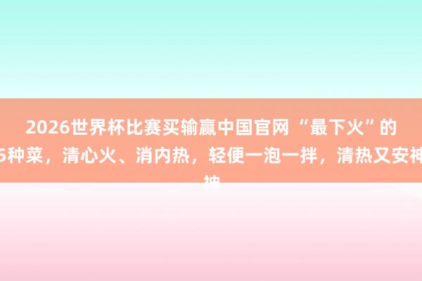 2026世界杯比赛买输赢中国官网 “最下火”的5种菜，清心火、消内热，轻便一泡一拌，清热又安神