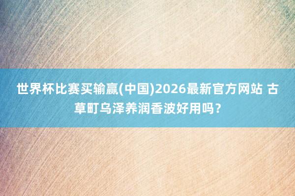 世界杯比赛买输赢(中国)2026最新官方网站 古草町乌泽养润香波好用吗？