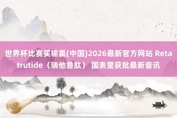 世界杯比赛买输赢(中国)2026最新官方网站 Retatrutide（瑞他鲁肽） 国表里获批最新音讯
