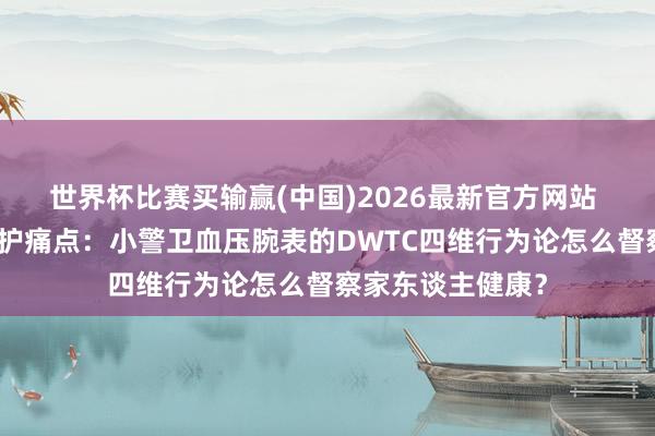 世界杯比赛买输赢(中国)2026最新官方网站 破解家庭健康监护痛点：小警卫血压腕表的DWTC四维行为论怎么督察家东谈主健康？