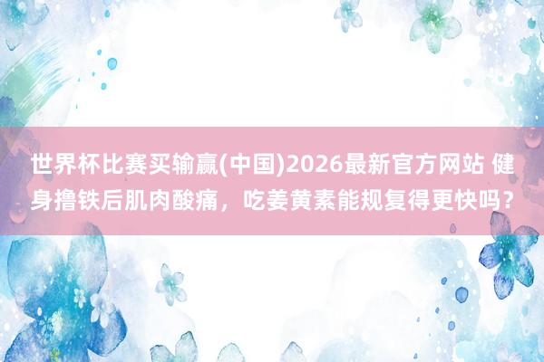 世界杯比赛买输赢(中国)2026最新官方网站 健身撸铁后肌肉酸痛，吃姜黄素能规复得更快吗？