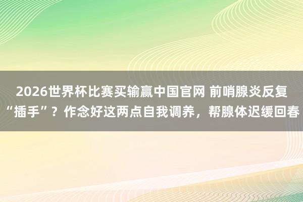 2026世界杯比赛买输赢中国官网 前哨腺炎反复“插手”？作念好这两点自我调养，帮腺体迟缓回春