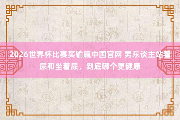 2026世界杯比赛买输赢中国官网 男东谈主站着尿和坐着尿，到底哪个更健康